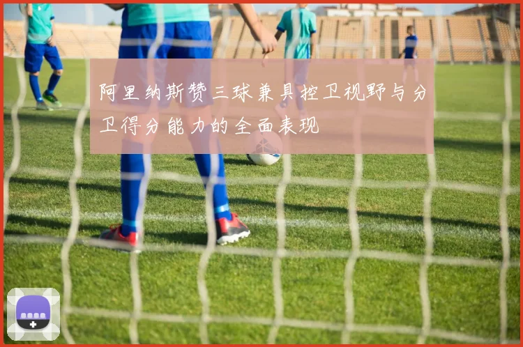 阿里纳斯赞三球兼具控卫视野与分卫得分能力的全面表现