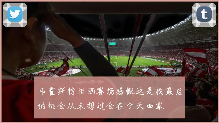 韦霍斯特泪洒赛场感慨这是我最后的机会从未想过会在今天回家