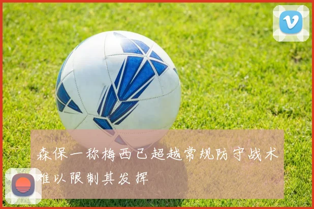 森保一称梅西已超越常规防守战术难以限制其发挥