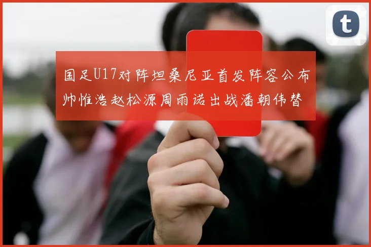 国足U17对阵坦桑尼亚首发阵容公布帅惟浩赵松源周雨诺出战潘朝伟替补