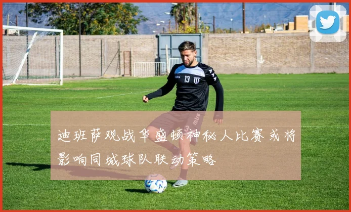 迪班萨观战华盛顿神秘人比赛或将影响同城球队联动策略