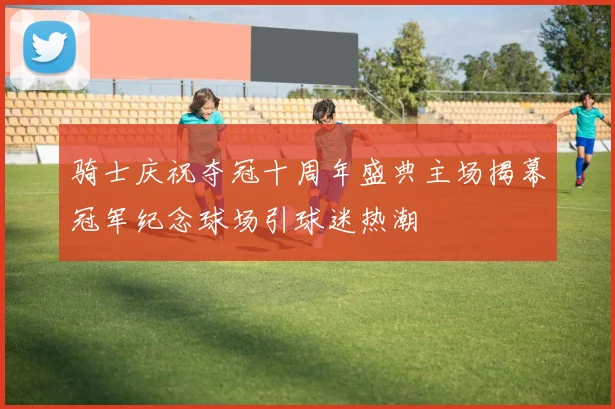 骑士庆祝夺冠十周年盛典主场揭幕冠军纪念球场引球迷热潮