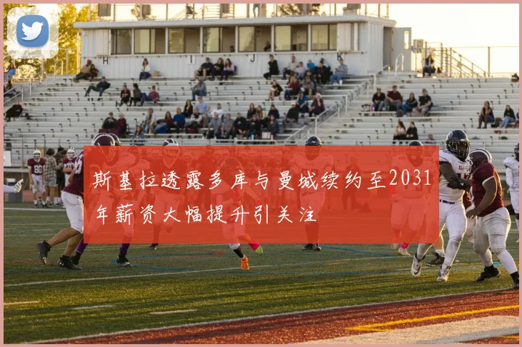 斯基拉透露多库与曼城续约至2031年薪资大幅提升引关注