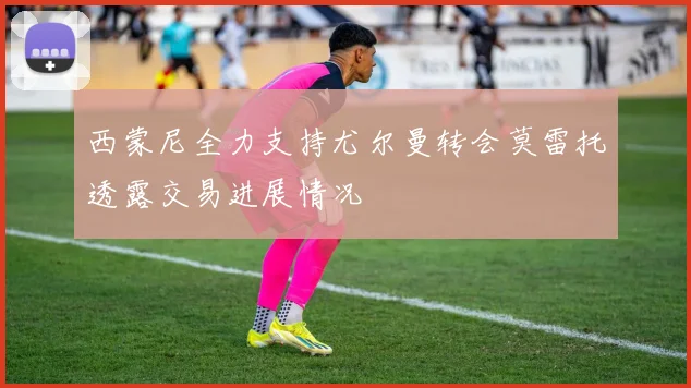 西蒙尼全力支持尤尔曼转会莫雷托透露交易进展情况