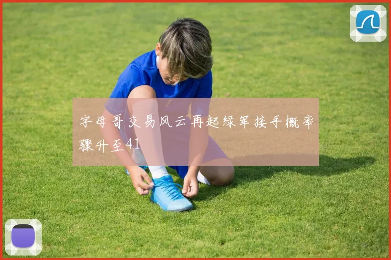 字母哥交易风云再起绿军接手概率骤升至41