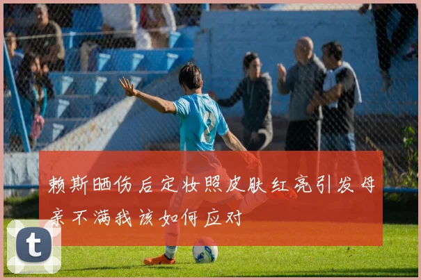 赖斯晒伤后定妆照皮肤红亮引发母亲不满我该如何应对