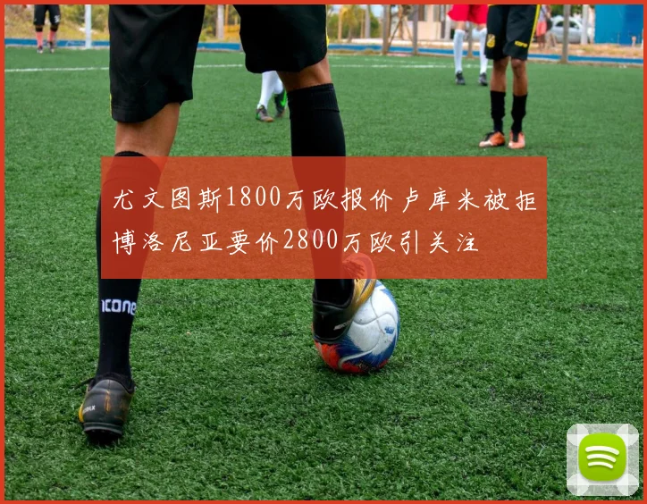 尤文图斯1800万欧报价卢库米被拒博洛尼亚要价2800万欧引关注