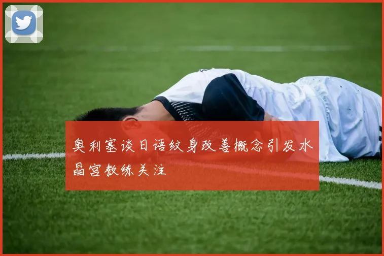 奥利塞谈日语纹身改善概念引发水晶宫教练关注