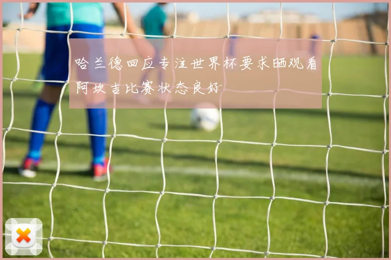 哈兰德回应专注世界杯要求晒观看阿坎吉比赛状态良好