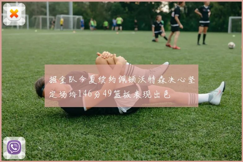 掘金队今夏续约佩顿沃特森决心坚定场均146分49篮板表现出色