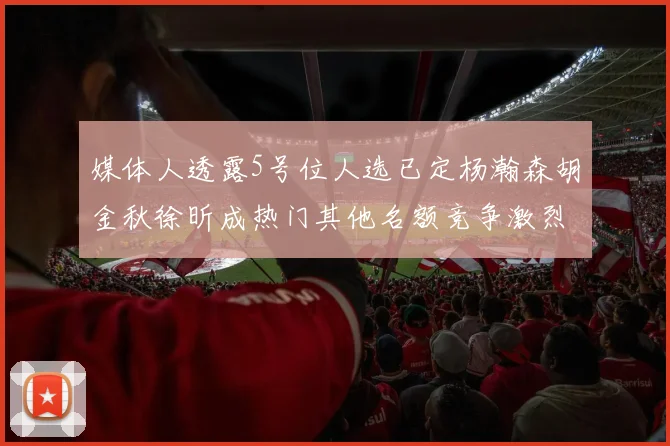 媒体人透露5号位人选已定杨瀚森胡金秋徐昕成热门其他名额竞争激烈