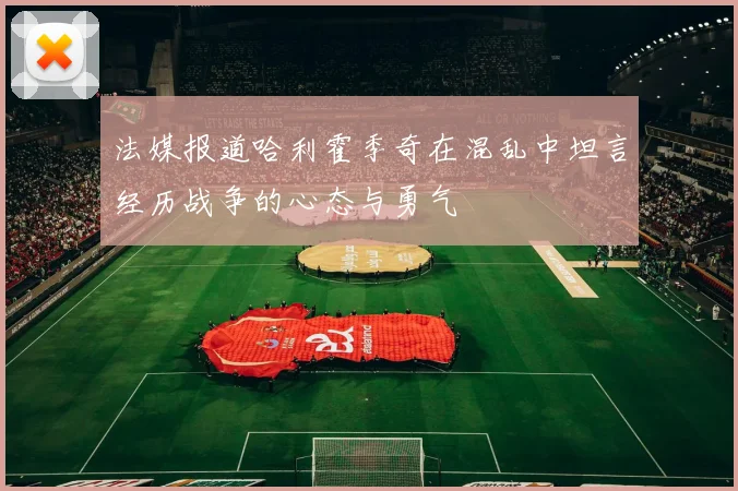 法媒报道哈利霍季奇在混乱中坦言经历战争的心态与勇气