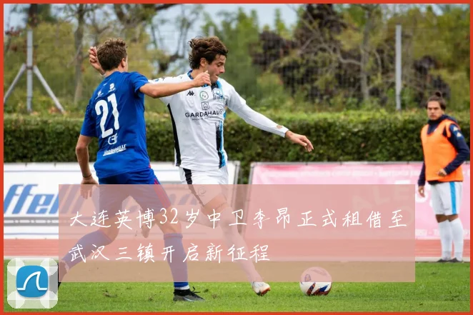 大连英博32岁中卫李昂正式租借至武汉三镇开启新征程