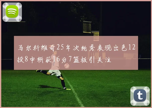 马尔科维奇25年次轮秀表现出色12投8中斩获16分7篮板引关注