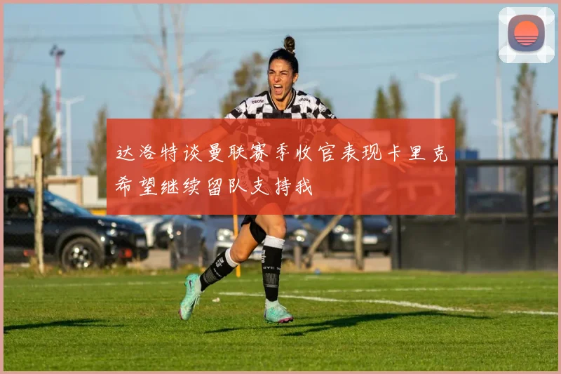 达洛特谈曼联赛季收官表现卡里克希望继续留队支持我