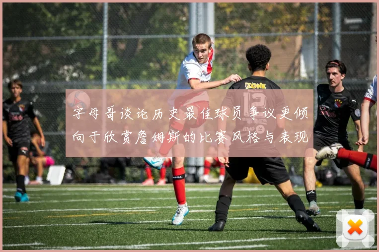 字母哥谈论历史最佳球员争议更倾向于欣赏詹姆斯的比赛风格与表现