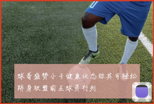 球哥盛赞小卡健康状态称其可轻松跻身联盟前五球员行列