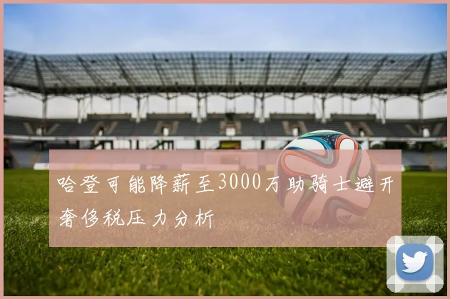 哈登可能降薪至3000万助骑士避开奢侈税压力分析
