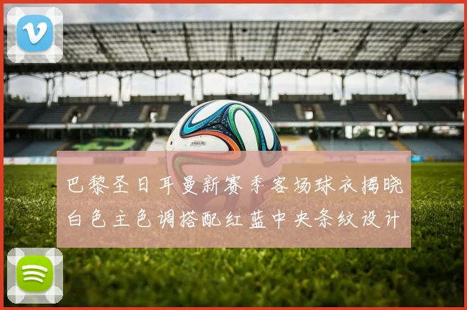 巴黎圣日耳曼新赛季客场球衣揭晓白色主色调搭配红蓝中央条纹设计