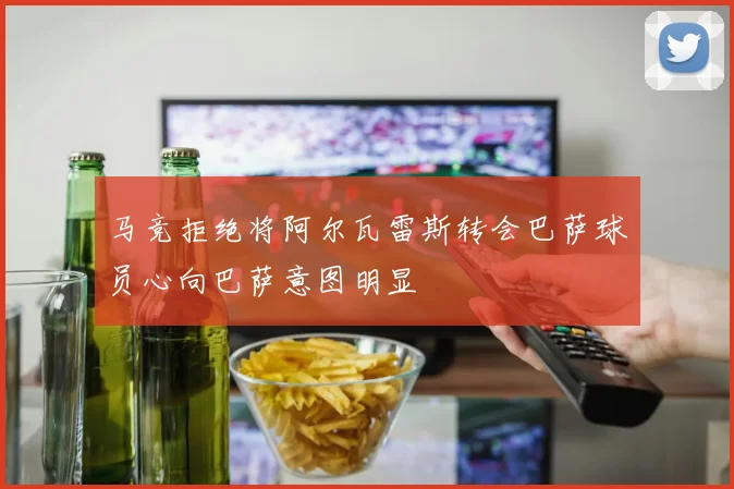 马竞拒绝将阿尔瓦雷斯转会巴萨球员心向巴萨意图明显
